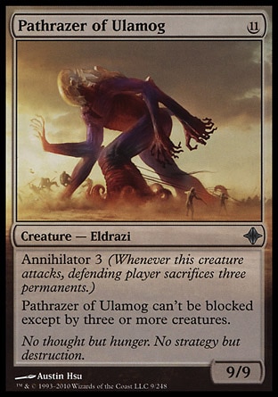 Pathrazer of Ulamog (11, 11) 9/9\nCreature  — Eldrazi\nAnnihilator 3 (Whenever this creature attacks, defending player sacrifices three permanents.)<br />\nPathrazer of Ulamog can't be blocked except by three or more creatures.\nRise of the Eldrazi: Uncommon\n\n