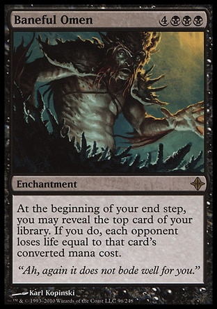 Baneful Omen (7, 4BBB) 0/0\nEnchantment\nAt the beginning of your end step, you may reveal the top card of your library. If you do, each opponent loses life equal to that card's converted mana cost.\nRise of the Eldrazi: Rare\n\n