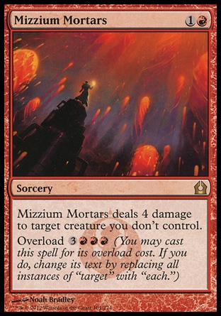 Mizzium Mortars (2, 1R) \nSorcery\nMizzium Mortars deals 4 damage to target creature you don't control.<br />\nOverload {3}{R}{R}{R} (You may cast this spell for its overload cost. If you do, change its text by replacing all instances of "target" with "each.")\nReturn to Ravnica: Rare\n\n