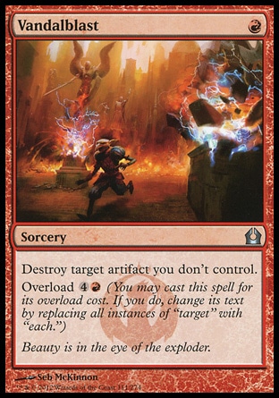 Vandalblast (1, R) \nSorcery\nDestroy target artifact you don't control.<br />\nOverload {4}{R} (You may cast this spell for its overload cost. If you do, change its text by replacing all instances of "target" with "each.")\nReturn to Ravnica: Uncommon\n\n