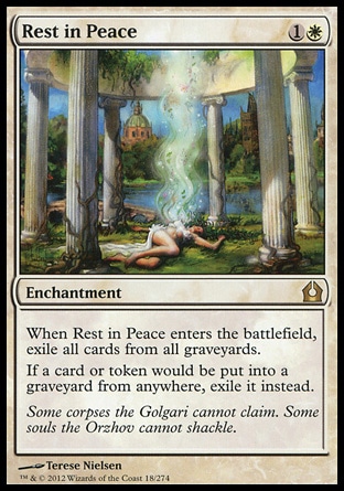 Rest in Peace (2, 1W) \nEnchantment\nWhen Rest in Peace enters the battlefield, exile all cards from all graveyards.<br />\nIf a card or token would be put into a graveyard from anywhere, exile it instead.\nReturn to Ravnica: Rare\n\n