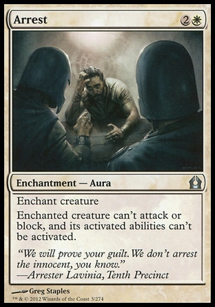 Arrest (3, 2W) 0/0\nEnchantment  — Aura\nEnchant creature<br />\nEnchanted creature can't attack or block, and its activated abilities can't be activated.\nReturn to Ravnica: Uncommon, Scars of Mirrodin: Common, Mirrodin: Common, Mercadian Masques: Uncommon\n\n