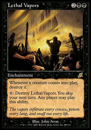 Lethal Vapors (4, 2BB) \nEnchantment\nWhenever a creature enters the battlefield, destroy it.<br />\n{0}: Destroy Lethal Vapors. You skip your next turn. Any player may activate this ability.\nScourge: Rare\n\n