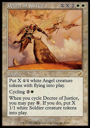 Decree of Justice (6, XX2WW) 0/0
Sorcery
Put X 4/4 white Angel creature tokens with flying onto the battlefield.<br />
Cycling {2}{W} ({2}{W}, Discard this card: Draw a card.)<br />
When you cycle Decree of Justice, you may pay {X}. If you do, put X 1/1 white Soldier creature tokens onto the battlefield.
Scourge: Rare

