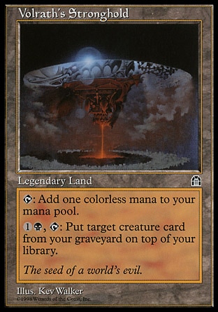 Volrath's Stronghold (0, ) 0/0
Legendary Land
{T}: Add {1} to your mana pool.<br />
<br />
{1}{B}, {T}: Put target creature card from your graveyard on top of your library.
Stronghold: Rare

