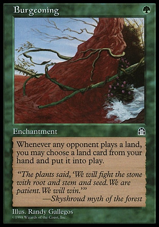 Burgeoning (1, G) 0/0\nEnchantment\nWhenever an opponent plays a land, you may put a land card from your hand onto the battlefield.\nStronghold: Rare\n\n