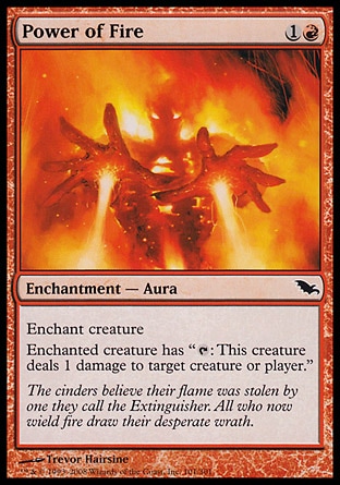 Power of Fire (2, 1R) 0/0\nEnchantment  — Aura\nEnchant creature<br />\nEnchanted creature has "{T}: This creature deals 1 damage to target creature or player."\nShadowmoor: Common\n\n