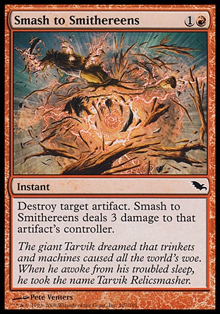 Smash to Smithereens (2, 1R) 0/0\nInstant\nDestroy target artifact. Smash to Smithereens deals 3 damage to that artifact's controller.\nShadowmoor: Common\n\n