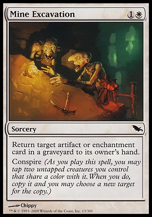 Mine Excavation (2, 1W) 0/0\nSorcery\nReturn target artifact or enchantment card from a graveyard to its owner's hand.<br />\nConspire (As you cast this spell, you may tap two untapped creatures you control that share a color with it. When you do, copy it and you may choose a new target for the copy.)\nShadowmoor: Common\n\n