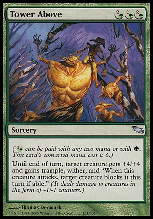 Tower Above (3, (2/G)(2/G)(2/G)) 0/0\nSorcery\n({(2/g)} can be paid with any two mana or with {G}. This card's converted mana cost is 6.)<br />\nUntil end of turn, target creature gets +4/+4 and gains trample, wither, and "When this creature attacks, target creature blocks it this turn if able." (It deals damage to creatures in the form of -1/-1 counters.)\nShadowmoor: Uncommon\n\n