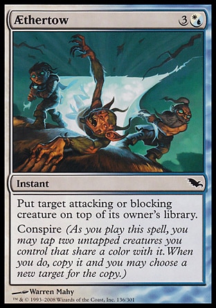 Æthertow (4, 3(W/U)) 0/0\nInstant\nPut target attacking or blocking creature on top of its owner's library.<br />\nConspire (As you cast this spell, you may tap two untapped creatures you control that share a color with it. When you do, copy it and you may choose a new target for the copy.)\nShadowmoor: Common\n\n