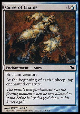 Curse of Chains (2, 1(W/U)) 0/0\nEnchantment  — Aura\nEnchant creature<br />\nAt the beginning of each upkeep, tap enchanted creature.\nShadowmoor: Common\n\n