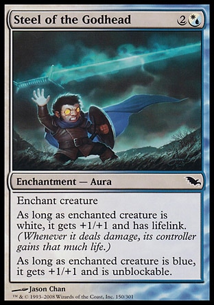 Steel of the Godhead (3, 2(W/U)) 0/0\nEnchantment  — Aura\nEnchant creature<br />\nAs long as enchanted creature is white, it gets +1/+1 and has lifelink. (Damage dealt by the creature also causes its controller to gain that much life.)<br />\nAs long as enchanted creature is blue, it gets +1/+1 and is unblockable.\nDuel Decks: Venser vs. Koth: Common, Shadowmoor: Common\n\n
