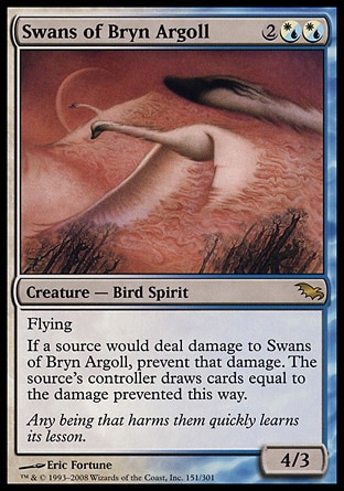 Swans of Bryn Argoll (4, 2(W/U)(W/U)) 4/3\nCreature  — Bird Spirit\nFlying<br />\nIf a source would deal damage to Swans of Bryn Argoll, prevent that damage. The source's controller draws cards equal to the damage prevented this way.\nShadowmoor: Rare\n\n