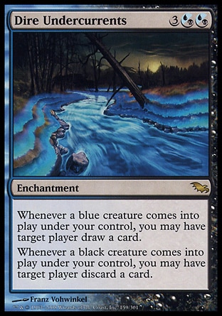 Dire Undercurrents (5, 3(U/B)(U/B)) 0/0\nEnchantment\nWhenever a blue creature enters the battlefield under your control, you may have target player draw a card.<br />\nWhenever a black creature enters the battlefield under your control, you may have target player discard a card.\nShadowmoor: Rare\n\n