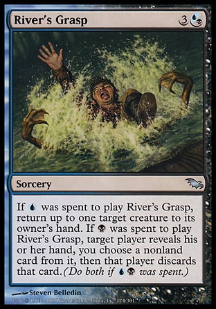 River's Grasp (4, 3(U/B)) 0/0\nSorcery\nIf {U} was spent to cast River's Grasp, return up to one target creature to its owner's hand. If {B} was spent to cast River's Grasp, target player reveals his or her hand, you choose a nonland card from it, then that player discards that card. (Do both if {U}{B} was spent.)\nShadowmoor: Uncommon\n\n
