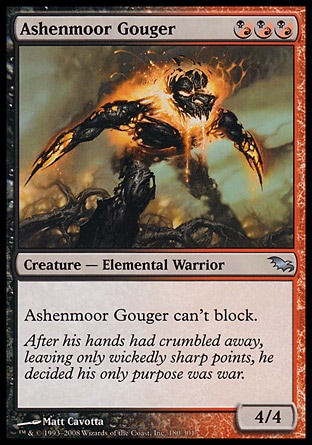Ashenmoor Gouger (3, (B/R)(B/R)(B/R)) 4/4\nCreature  — Elemental Warrior\nAshenmoor Gouger can't block.\nShadowmoor: Uncommon\n\n