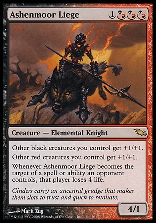 Ashenmoor Liege (4, 1(B/R)(B/R)(B/R)) 4/1\nCreature  — Elemental Knight\nOther black creatures you control get +1/+1.<br />\nOther red creatures you control get +1/+1.<br />\nWhenever Ashenmoor Liege becomes the target of a spell or ability an opponent controls, that player loses 4 life.\nShadowmoor: Rare\n\n