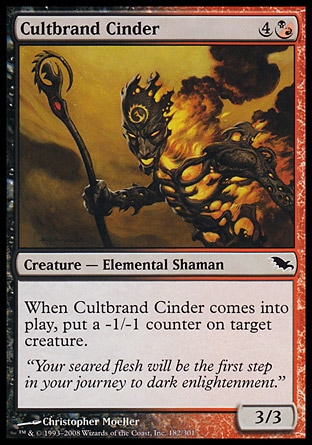 Cultbrand Cinder (5, 4(B/R)) 3/3\nCreature  — Elemental Shaman\nWhen Cultbrand Cinder enters the battlefield, put a -1/-1 counter on target creature.\nShadowmoor: Common\n\n