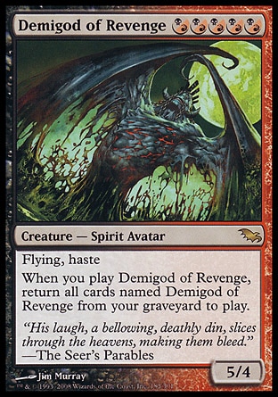 Demigod of Revenge (5, (B/R)(B/R)(B/R)(B/R)(B/R)) 5/4
Creature  — Spirit Avatar
Flying, haste<br />
When you cast Demigod of Revenge, return all cards named Demigod of Revenge from your graveyard to the battlefield.
Shadowmoor: Rare

