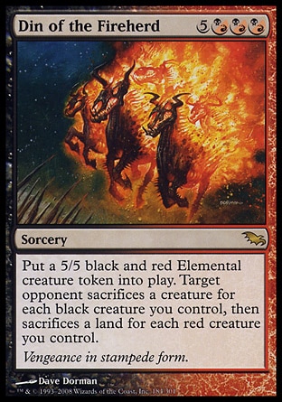 Din of the Fireherd (8, 5(B/R)(B/R)(B/R)) 0/0\nSorcery\nPut a 5/5 black and red Elemental creature token onto the battlefield. Target opponent sacrifices a creature for each black creature you control, then sacrifices a land for each red creature you control.\nShadowmoor: Rare\n\n