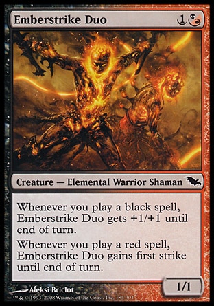Emberstrike Duo (2, 1(B/R)) 1/1\nCreature  — Elemental Warrior Shaman\nWhenever you cast a black spell, Emberstrike Duo gets +1/+1 until end of turn.<br />\nWhenever you cast a red spell, Emberstrike Duo gains first strike until end of turn.\nShadowmoor: Common\n\n