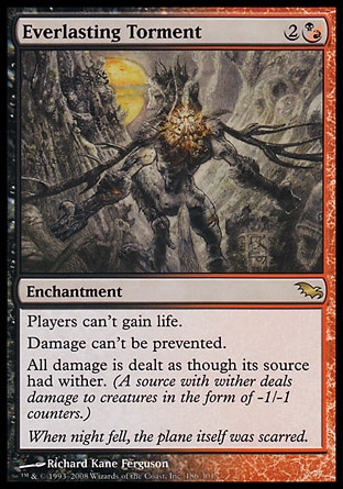 Everlasting Torment (3, 2(B/R)) 0/0\nEnchantment\nPlayers can't gain life.<br />\nDamage can't be prevented.<br />\nAll damage is dealt as though its source had wither. (A source with wither deals damage to creatures in the form of -1/-1 counters.)\nShadowmoor: Rare\n\n