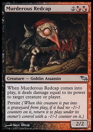 Murderous Redcap (4, 2(B/R)(B/R)) 2/2\nCreature  — Goblin Assassin\nWhen Murderous Redcap enters the battlefield, it deals damage equal to its power to target creature or player.<br />\nPersist (When this creature dies, if it had no -1/-1 counters on it, return it to the battlefield under its owner's control with a -1/-1 counter on it.)\nShadowmoor: Uncommon\n\n