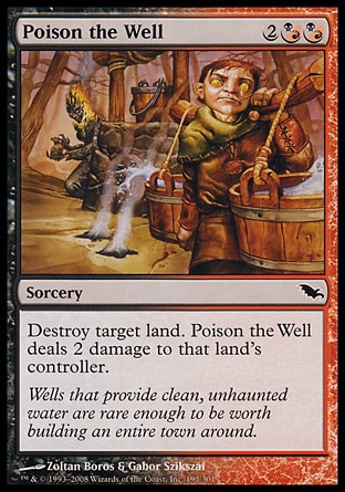 Poison the Well (4, 2(B/R)(B/R)) 0/0\nSorcery\nDestroy target land. Poison the Well deals 2 damage to that land's controller.\nShadowmoor: Common\n\n