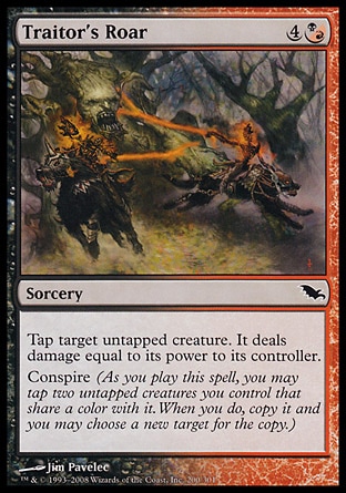 Traitor's Roar (5, 4(B/R)) 0/0\nSorcery\nTap target untapped creature. It deals damage equal to its power to its controller.<br />\nConspire (As you cast this spell, you may tap two untapped creatures you control that share a color with it. When you do, copy it and you may choose a new target for the copy.)\nShadowmoor: Common\n\n