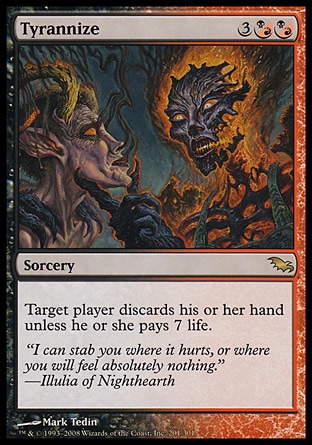 Tyrannize (5, 3(B/R)(B/R)) 0/0\nSorcery\nTarget player discards his or her hand unless he or she pays 7 life.\nShadowmoor: Rare\n\n