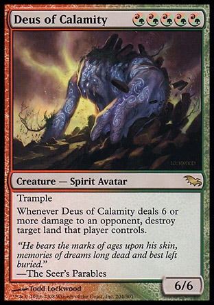 Deus of Calamity (5, (R/G)(R/G)(R/G)(R/G)(R/G)) 6/6\nCreature  — Spirit Avatar\nTrample<br />\nWhenever Deus of Calamity deals 6 or more damage to an opponent, destroy target land that player controls.\nShadowmoor: Rare\n\n