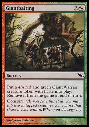 Giantbaiting (3, 2(R/G)) 0/0\nSorcery\nPut a 4/4 red and green Giant Warrior creature token with haste onto the battlefield. Exile it at the beginning of the next end step.<br />\nConspire (As you cast this spell, you may tap two untapped creatures you control that share a color with it. When you do, copy it.)\nShadowmoor: Common\n\n
