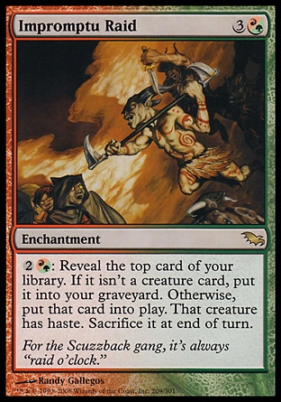 Impromptu Raid (4, 3(R/G)) 0/0\nEnchantment\n{2}{(r/g)}: Reveal the top card of your library. If it isn't a creature card, put it into your graveyard. Otherwise, put that card onto the battlefield. That creature gains haste. Sacrifice it at the beginning of the next end step.\nShadowmoor: Rare\n\n