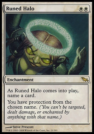 Runed Halo (2, WW) 0/0\nEnchantment\nAs Runed Halo enters the battlefield, name a card.<br />\nYou have protection from the chosen name. (You can't be targeted, dealt damage, or enchanted by anything with that name.)\nShadowmoor: Rare\n\n