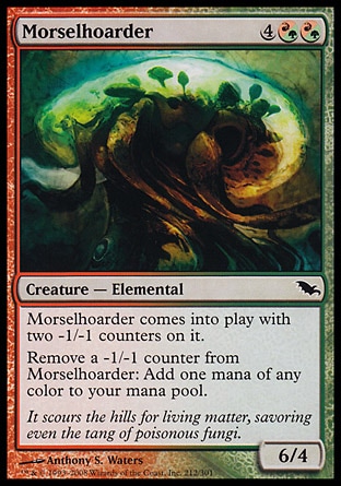 Morselhoarder (6, 4(R/G)(R/G)) 6/4\nCreature  — Elemental\nMorselhoarder enters the battlefield with two -1/-1 counters on it.<br />\nRemove a -1/-1 counter from Morselhoarder: Add one mana of any color to your mana pool.\nShadowmoor: Common\n\n