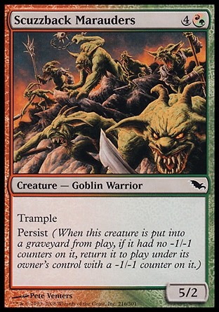 Scuzzback Marauders (5, 4(R/G)) 5/2\nCreature  — Goblin Warrior\nTrample<br />\nPersist (When this creature dies, if it had no -1/-1 counters on it, return it to the battlefield under its owner's control with a -1/-1 counter on it.)\nShadowmoor: Common\n\n