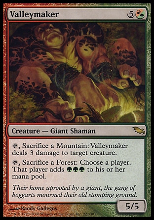Valleymaker (6, 5(R/G)) 5/5\nCreature  — Giant Shaman\n{T}, Sacrifice a Mountain: Valleymaker deals 3 damage to target creature.<br />\n{T}, Sacrifice a Forest: Choose a player. That player adds {G}{G}{G} to his or her mana pool.\nShadowmoor: Rare\n\n