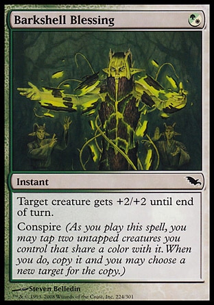 Barkshell Blessing (1, (G/W)) 0/0\nInstant\nTarget creature gets +2/+2 until end of turn.<br />\nConspire (As you cast this spell, you may tap two untapped creatures you control that share a color with it. When you do, copy it and you may choose a new target for the copy.)\nShadowmoor: Common\n\n