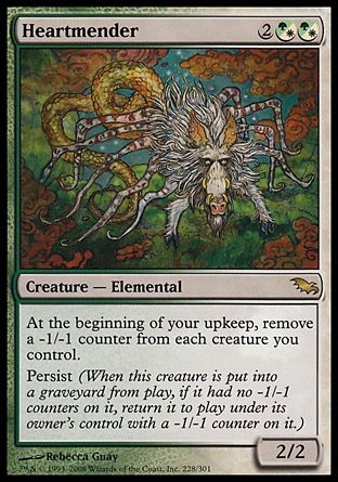 Heartmender (4, 2(G/W)(G/W)) 2/2\nCreature  — Elemental\nAt the beginning of your upkeep, remove a -1/-1 counter from each creature you control.<br />\nPersist (When this creature dies, if it had no -1/-1 counters on it, return it to the battlefield under its owner's control with a -1/-1 counter on it.)\nShadowmoor: Rare\n\n