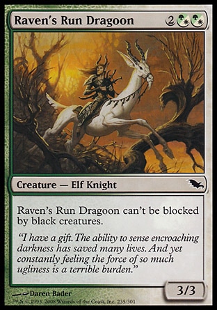Raven's Run Dragoon (4, 2(G/W)(G/W)) 3/3\nCreature  — Elf Knight\nRaven's Run Dragoon can't be blocked by black creatures.\nShadowmoor: Common\n\n