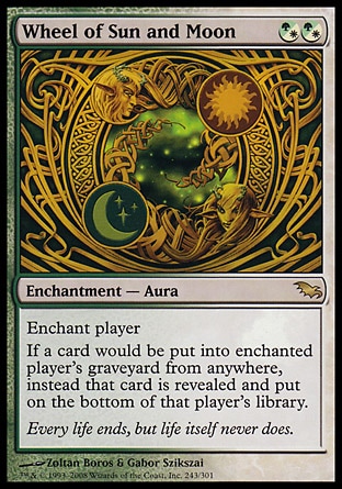 Wheel of Sun and Moon (2, (G/W)(G/W)) 0/0\nEnchantment  — Aura\nEnchant player<br />\nIf a card would be put into enchanted player's graveyard from anywhere, instead that card is revealed and put on the bottom of that player's library.\nShadowmoor: Rare\n\n