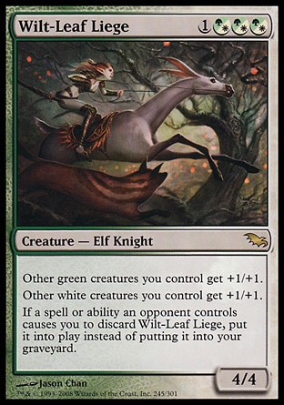 Wilt-Leaf Liege (4, 1(G/W)(G/W)(G/W)) 4/4
Creature  — Elf Knight
Other green creatures you control get +1/+1.<br />
Other white creatures you control get +1/+1.<br />
If a spell or ability an opponent controls causes you to discard Wilt-Leaf Liege, put it onto the battlefield instead of putting it into your graveyard.
Shadowmoor: Rare

