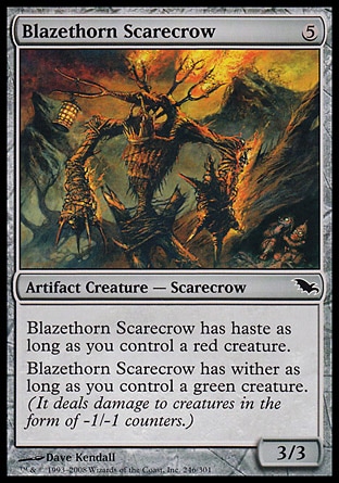 Blazethorn Scarecrow (5, 5) 3/3\nArtifact Creature  — Scarecrow\nBlazethorn Scarecrow has haste as long as you control a red creature.<br />\nBlazethorn Scarecrow has wither as long as you control a green creature. (It deals damage to creatures in the form of -1/-1 counters.)\nShadowmoor: Common\n\n