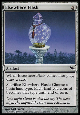 Elsewhere Flask (2, 2) 0/0\nArtifact\nWhen Elsewhere Flask enters the battlefield, draw a card.<br />\nSacrifice Elsewhere Flask: Choose a basic land type. Each land you control becomes that type until end of turn.\nShadowmoor: Common\n\n