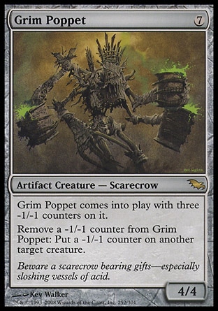 Grim Poppet (7, 7) 4/4\nArtifact Creature  — Scarecrow\nGrim Poppet enters the battlefield with three -1/-1 counters on it.<br />\nRemove a -1/-1 counter from Grim Poppet: Put a -1/-1 counter on another target creature.\nShadowmoor: Rare\n\n