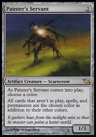 Painter's Servant (2, 2) 1/3\nArtifact Creature  — Scarecrow\nAs Painter's Servant enters the battlefield, choose a color.<br />\nAll cards that aren't on the battlefield, spells, and permanents are the chosen color in addition to their other colors.\nShadowmoor: Rare\n\n