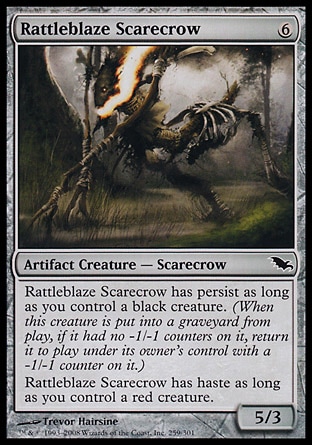 Rattleblaze Scarecrow (6, 6) 5/3\nArtifact Creature  — Scarecrow\nRattleblaze Scarecrow has persist as long as you control a black creature. (When this creature dies, if it had no -1/-1 counters on it, return it to the battlefield under its owner's control with a -1/-1 counter on it.)<br />\nRattleblaze Scarecrow has haste as long as you control a red creature.\nShadowmoor: Common\n\n