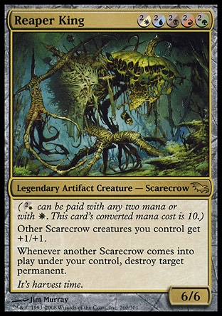 Reaper King (5, (2/W)(2/U)(2/B)(2/R)(2/G)) 6/6\nLegendary Artifact Creature  — Scarecrow\n({(2/w)} can be paid with any two mana or with {W}. This card's converted mana cost is 10.)<br />\nOther Scarecrow creatures you control get +1/+1.<br />\nWhenever another Scarecrow enters the battlefield under your control, destroy target permanent.\nShadowmoor: Rare\n\n