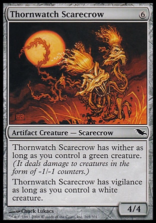 Thornwatch Scarecrow (6, 6) 4/4\nArtifact Creature  — Scarecrow\nThornwatch Scarecrow has wither as long as you control a green creature. (It deals damage to creatures in the form of -1/-1 counters.)<br />\nThornwatch Scarecrow has vigilance as long as you control a white creature.\nShadowmoor: Common\n\n